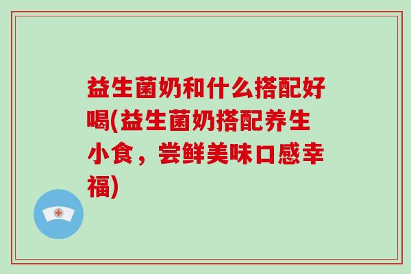 益生菌奶和什么搭配好喝(益生菌奶搭配养生小食，尝鲜美味口感幸福)