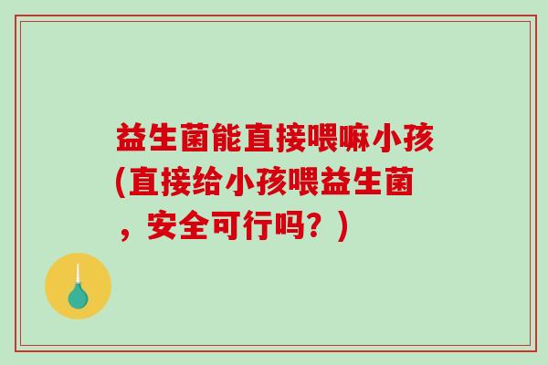 益生菌能直接喂嘛小孩(直接给小孩喂益生菌，安全可行吗？)