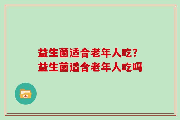 益生菌适合老年人吃？益生菌适合老年人吃吗