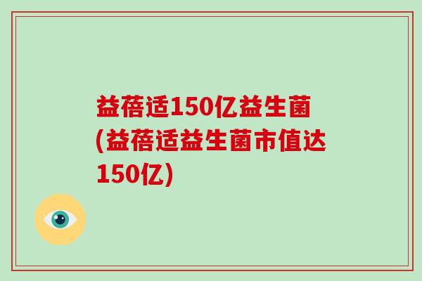 益蓓适150亿益生菌(益蓓适益生菌市值达150亿)