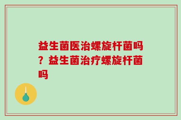 益生菌医治螺旋杆菌吗？益生菌治疗螺旋杆菌吗
