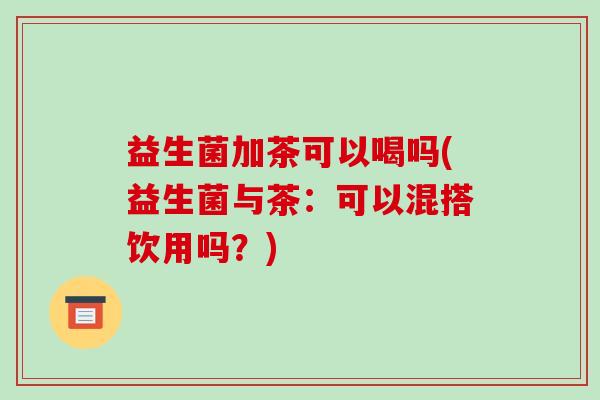 益生菌加茶可以喝吗(益生菌与茶：可以混搭饮用吗？)