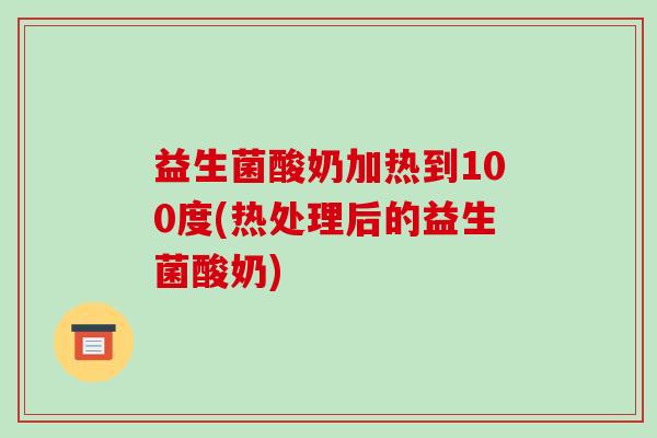 益生菌酸奶加热到100度(热处理后的益生菌酸奶)