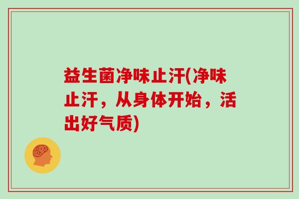 益生菌净味止汗(净味止汗，从身体开始，活出好气质)