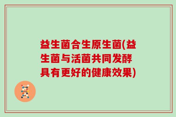 益生菌合生原生菌(益生菌与活菌共同发酵 具有更好的健康效果)