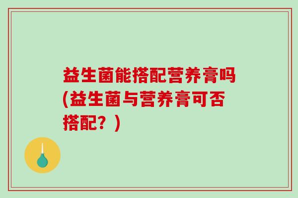 益生菌能搭配营养膏吗(益生菌与营养膏可否搭配？)