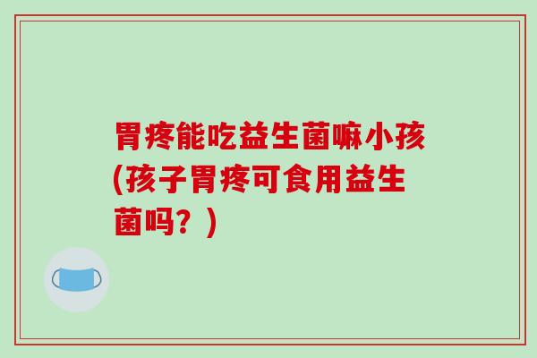 胃疼能吃益生菌嘛小孩(孩子胃疼可食用益生菌吗？)