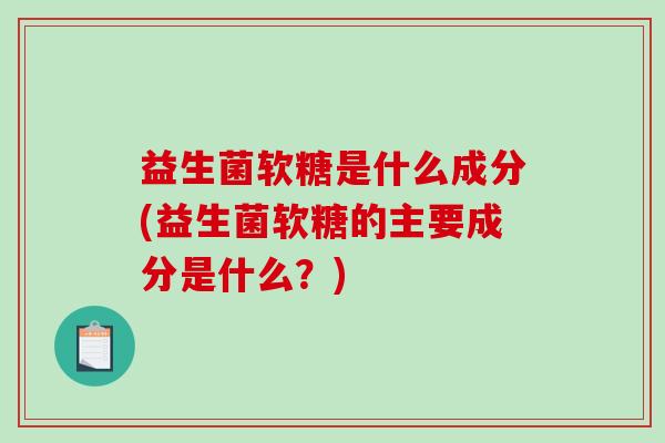 益生菌软糖是什么成分(益生菌软糖的主要成分是什么？)