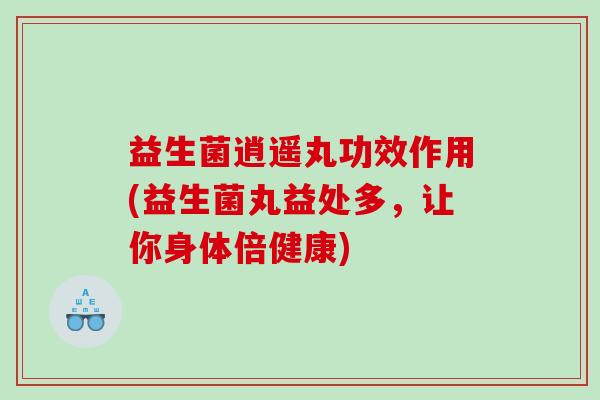 益生菌逍遥丸功效作用(益生菌丸益处多，让你身体倍健康)