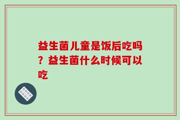 益生菌儿童是饭后吃吗？益生菌什么时候可以吃