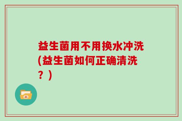 益生菌用不用换水冲洗(益生菌如何正确清洗？)