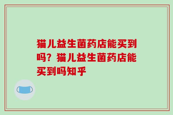 猫儿益生菌药店能买到吗?猫儿益生菌药店能买到吗知乎 猫儿益生菌药店能买到吗?猫儿益生菌药店能买到吗知乎