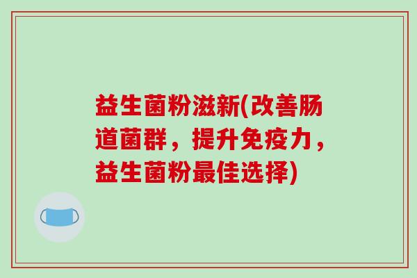 益生菌粉滋新(改善肠道菌群，提升力，益生菌粉佳选择)