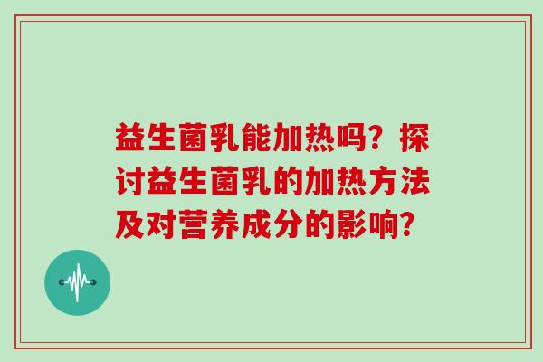益生菌乳能加热吗?探讨益生菌乳的加热方法及对营养成分的影响? 益生菌乳能加热吗?探讨益生菌乳的加热方法及对营养成分的影响?