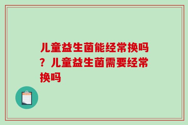 儿童益生菌能经常换吗？儿童益生菌需要经常换吗