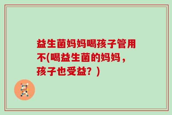 益生菌妈妈喝孩子管用不(喝益生菌的妈妈，孩子也受益？)