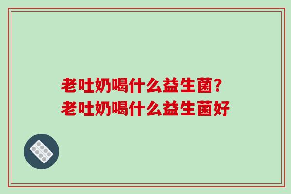 老吐奶喝什么益生菌?老吐奶喝什么益生菌好 老吐奶喝什么益生菌?老吐奶喝什么益生菌好