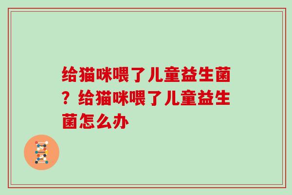 给猫咪喂了儿童益生菌？给猫咪喂了儿童益生菌怎么办