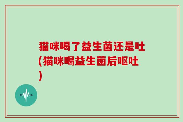 猫咪喝了益生菌还是吐(猫咪喝益生菌后呕吐)