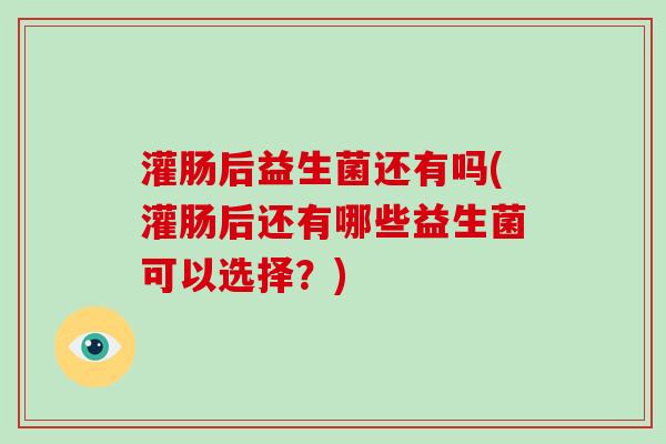 灌肠后益生菌还有吗(灌肠后还有哪些益生菌可以选择？)