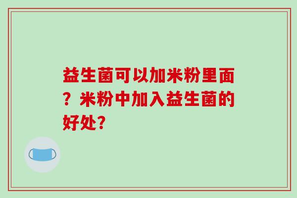 益生菌可以加米粉里面?米粉中加入益生菌的好处? 益生菌可以加米粉里面?米粉中加入益生菌的好处?