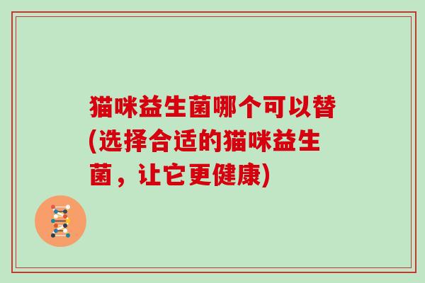 猫咪益生菌哪个可以替(选择合适的猫咪益生菌，让它更健康)