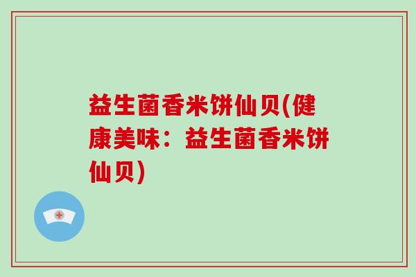 益生菌香米饼仙贝(健康美味：益生菌香米饼仙贝)