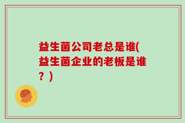 益生菌公司老总是谁(益生菌企业的老板是谁？)