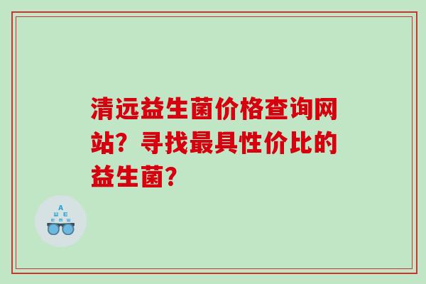 清远益生菌价格查询网站？寻找具性价比的益生菌？