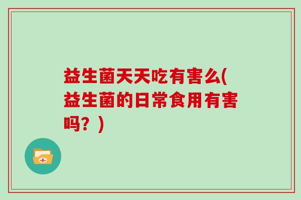 益生菌天天吃有害么(益生菌的日常食用有害吗?) 益生菌天天吃有害么(益生菌的日常食用有害吗?)