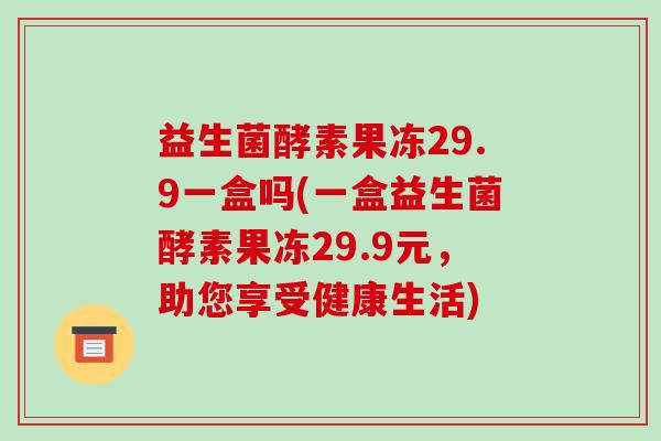 益生菌酵素果冻29.9一盒吗(一盒益生菌酵素果冻29.9元，助您享受健康生活)