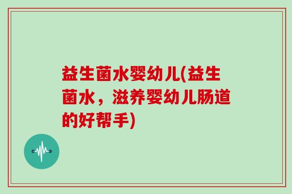 益生菌水婴幼儿(益生菌水,滋养婴幼儿肠道的好帮手) 益生菌水婴幼儿(益生菌水,滋养婴幼儿肠道的好帮手)