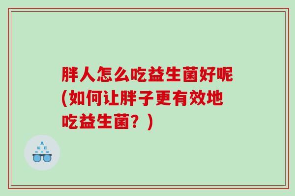 胖人怎么吃益生菌好呢(如何让胖子更有效地吃益生菌?) 胖人怎么吃益生菌好呢(如何让胖子更有效地吃益生菌?)