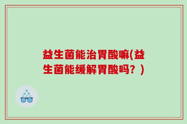 益生菌能胃酸嘛(益生菌能缓解胃酸吗?) 益生菌能胃酸嘛(益生菌能缓解胃酸吗?)