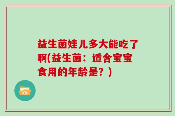 益生菌娃儿多大能吃了啊(益生菌：适合宝宝食用的年龄是？)