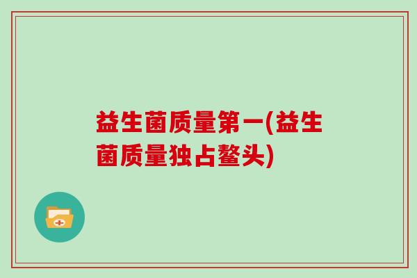 益生菌质量第一(益生菌质量独占鳌头) 益生菌质量第一(益生菌质量独占鳌头)