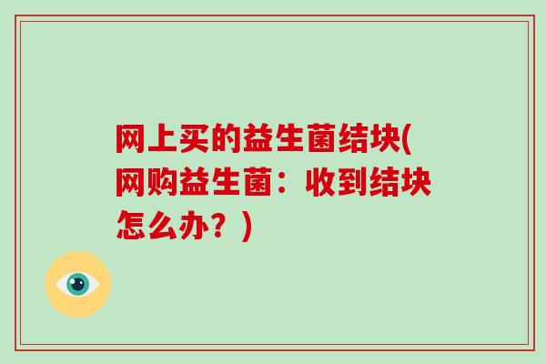 网上买的益生菌结块(网购益生菌：收到结块怎么办？)