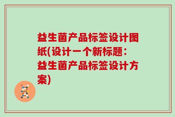 益生菌产品标签设计图纸(设计一个新标题：益生菌产品标签设计方案)