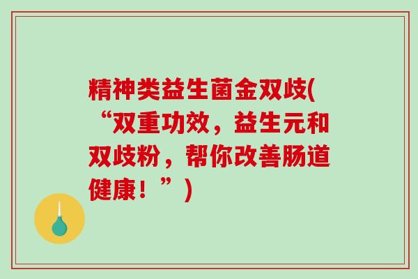精神类益生菌金双歧(“双重功效，益生元和双歧粉，帮你改善肠道健康！”)