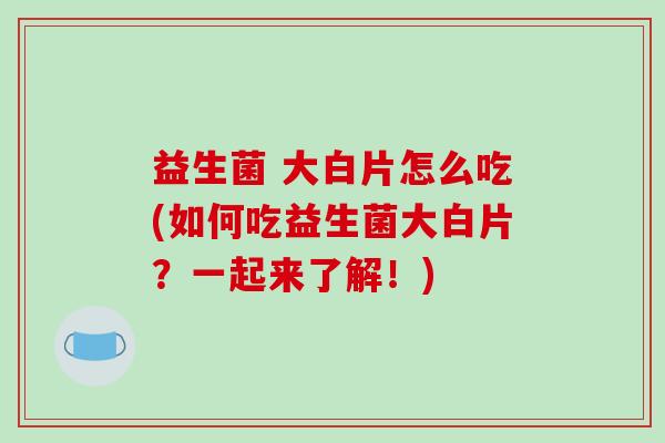 益生菌 大白片怎么吃(如何吃益生菌大白片？一起来了解！)
