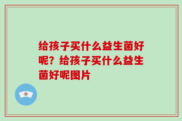 给孩子买什么益生菌好呢？给孩子买什么益生菌好呢图片
