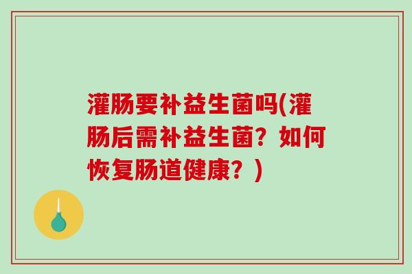 灌肠要补益生菌吗(灌肠后需补益生菌？如何恢复肠道健康？)
