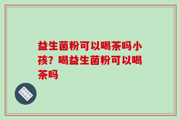 益生菌粉可以喝茶吗小孩？喝益生菌粉可以喝茶吗