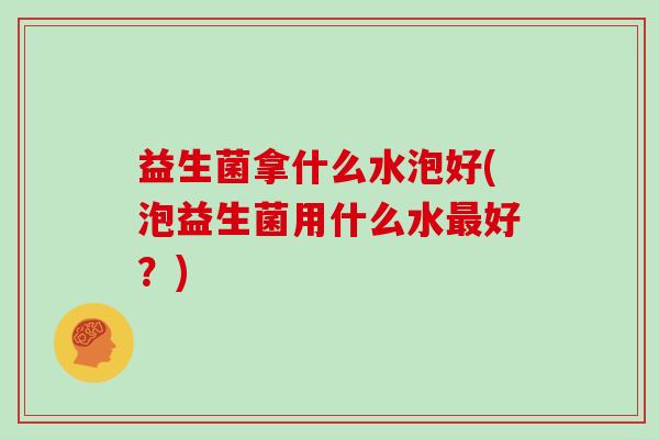 益生菌拿什么水泡好(泡益生菌用什么水最好？)