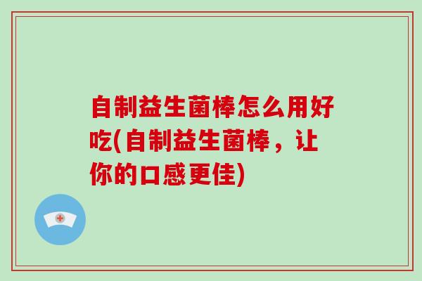 自制益生菌棒怎么用好吃(自制益生菌棒，让你的口感更佳)