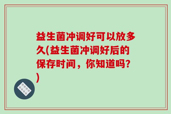 益生菌冲调好可以放多久(益生菌冲调好后的保存时间，你知道吗？)