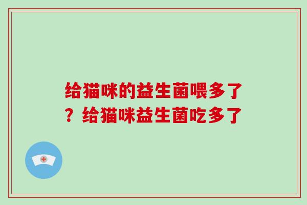 给猫咪的益生菌喂多了?给猫咪益生菌吃多了 给猫咪的益生菌喂多了?给猫咪益生菌吃多了