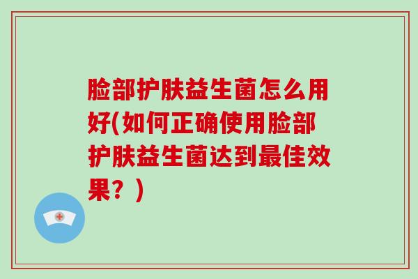 脸部护肤益生菌怎么用好(如何正确使用脸部护肤益生菌达到最佳效果？)