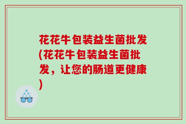 花花牛包装益生菌批发(花花牛包装益生菌批发，让您的肠道更健康)