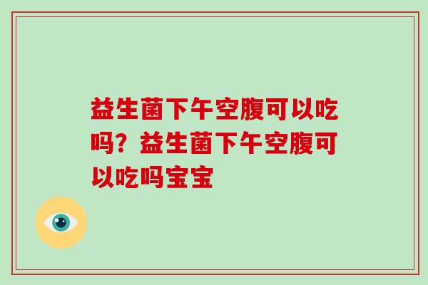 益生菌下午空腹可以吃吗？益生菌下午空腹可以吃吗宝宝